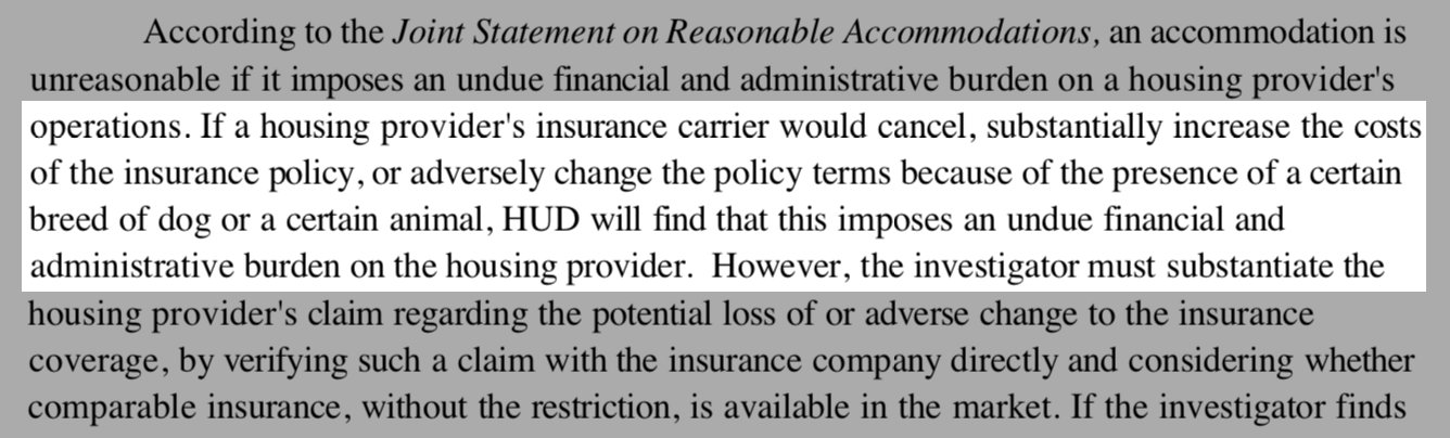 HUD Fair Housing memorandum - "If a housing provider's insurance carrier would cancel, substantially increase the costs of the insurance policy, or adversely change the policy terms because of the presence of a certain breed of dog or a certain animal, HUD will find that this imposes an undue financial and administrative burden on the housing provider."